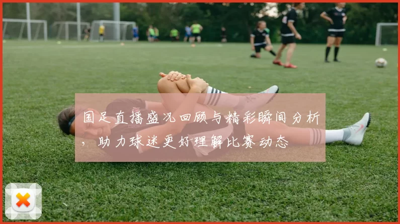 国足直播盛况回顾与精彩瞬间分析，助力球迷更好理解比赛动态
