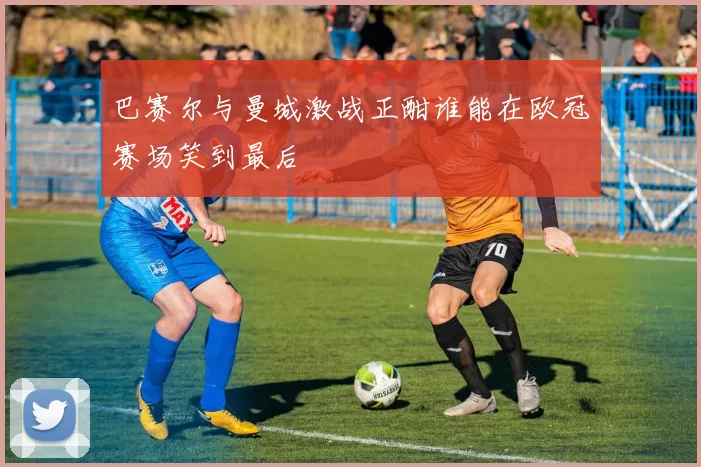 巴赛尔与曼城激战正酣谁能在欧冠赛场笑到最后