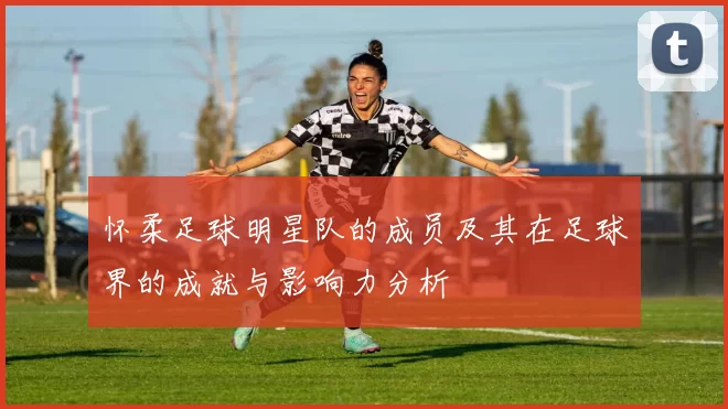 怀柔足球明星队的成员及其在足球界的成就与影响力分析