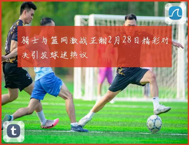 骑士与篮网激战正酣2月28日精彩对决引发球迷热议