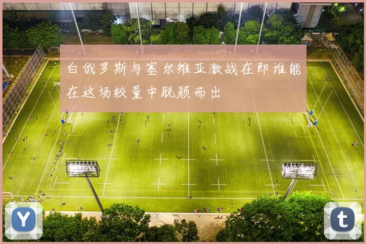 白俄罗斯与塞尔维亚激战在即谁能在这场较量中脱颖而出