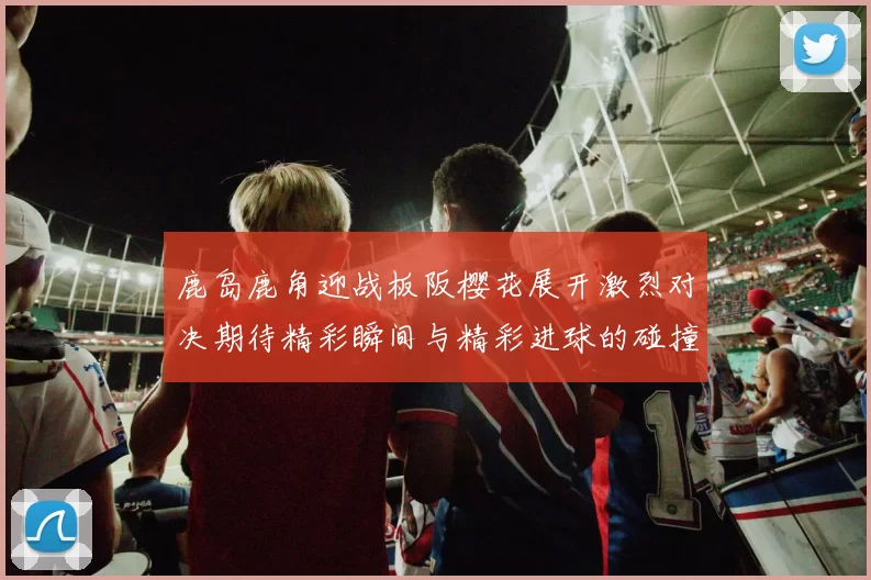 鹿岛鹿角迎战板阪樱花展开激烈对决期待精彩瞬间与精彩进球的碰撞