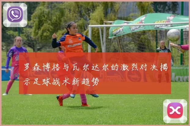 罗森博格与瓦尔达尔的激烈对决揭示足球战术新趋势