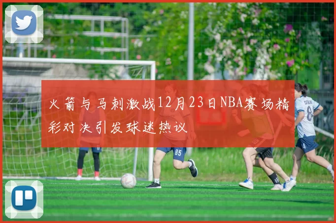 火箭与马刺激战12月23日NBA赛场精彩对决引发球迷热议